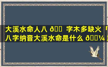 大溪水命人八 🐠 字木多缺火「八字纳音大溪水命是什么 🌼 意思」